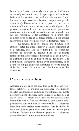 – 103 –
lation est préparée, comme dans une guerre, à affronter
des conséquences sérieuses et à payer le prix de la défiance,
l’efficacité des sanctions disponibles sera fortement réduite
(puisque la répression des dictateurs n’apportera pas de
soumission). Deuxièmement, si la police et les forces
militaires elles-mêmes se désolidarisent du régime, elles
peuvent, individuellement ou massivement, ignorer ou
carrément défier les ordres d’arrêter, de battre ou de tirer
sur des résistants. Si les dictateurs ne peuvent plus
compter sur la police et les forces militaires pour assurer
la répression, leur système se trouvera fortement menacé.
En résumé, le succès contre une dictature bien
établie et défendue exige le recours à la noncoopération et
à la défiance, ceci afin de réduire puis de retirer les
sources de pouvoir du régime. Sans une constante
réalimentation des sources indispensables de son pouvoir,
la dictature s’affaiblit et finalement se désintègre. Une
planification stratégique, définie avec compétence, de la
défiance politique contre des dictatures nécessite donc de
cibler les sources de pouvoir les plus importantes des
dictateurs.
L’escalade vers la liberté
Associée à la défiance politique lors de la phase de résis-
tance sélective, la montée en puissance d’institutions
sociales, économiques, culturelles ou politiques augmente
progressivement « l’espace démocratique » de la société et
réduit l’espace contrôlé par la dictature. En renforçant les
institutions civiles face aux dictateurs, une société indé-
pendante se construit hors de leur contrôle. Si la dictature
intervient pour arrêter cette escalade vers la liberté, la
lutte nonviolente peut alors être mise en œuvre pour
défendre l’espace nouvellement gagné et la dictature
devra faire face à un nouveau front de lutte.
 