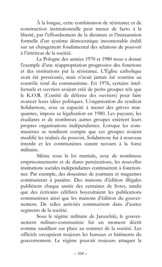 – 104 –
À la longue, cette combinaison de résistance et de
construction institutionnelle peut mener de facto à la
liberté, par l’effondrement de la dictature et l’instauration
formelle d’un système démocratique incontestable établi
sur un changement fondamental des relations de pouvoir
à l’intérieur de la société.
La Pologne des années 1970 et 1980 nous a donné
l’exemple d’une réappropriation progressive des fonctions
et des institutions par la résistance. L’Église catholique
avait été persécutée, mais n’avait jamais été soumise au
contrôle total du communisme. En 1976, certains intel-
lectuels et ouvriers avaient créé de petits groupes tels que
le K.O.R. (Comité de défense des ouvriers) pour faire
avancer leurs idées politiques. L’organisation du syndicat
Solidarnosc, avec sa capacité à mener des grèves mar-
quantes, imposa sa légalisation en 1980. Les paysans, les
étudiants et de nombreux autres groupes créèrent leurs
propres organisations indépendantes. Lorsque les com-
munistes se rendirent compte que ces groupes avaient
modifié les réalités du pouvoir, Solidarnosc fut à nouveau
interdit et les communistes eurent recours à la force
militaire.
Même sous la loi martiale, avec de nombreux
emprisonnements et de dures persécutions, les nouvelles
institutions sociales indépendantes continuèrent à fonction-
ner. Par exemple, des douzaines de journaux et magazines
continuèrent à paraître. Des maisons d’édition illégales
publièrent chaque année des centaines de livres, tandis
que des écrivains célèbres boycottaient les publications
communistes ainsi que les maisons d’édition du gouver-
nement. De telles activités continuèrent dans d’autres
segments de la société.
Sous le régime militaire de Jaruzelski, le gouver-
nement militaro-communiste fut un moment décrit
comme sautillant sur place au sommet de la société. Les
officiels occupaient toujours les bureaux et bâtiments du
gouvernement. Le régime pouvait toujours attaquer la
 