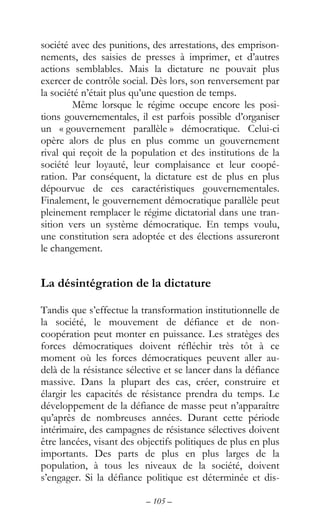 – 105 –
société avec des punitions, des arrestations, des emprison-
nements, des saisies de presses à imprimer, et d’autres
actions semblables. Mais la dictature ne pouvait plus
exercer de contrôle social. Dès lors, son renversement par
la société n’était plus qu’une question de temps.
Même lorsque le régime occupe encore les posi-
tions gouvernementales, il est parfois possible d’organiser
un « gouvernement parallèle » démocratique. Celui-ci
opère alors de plus en plus comme un gouvernement
rival qui reçoit de la population et des institutions de la
société leur loyauté, leur complaisance et leur coopé-
ration. Par conséquent, la dictature est de plus en plus
dépourvue de ces caractéristiques gouvernementales.
Finalement, le gouvernement démocratique parallèle peut
pleinement remplacer le régime dictatorial dans une tran-
sition vers un système démocratique. En temps voulu,
une constitution sera adoptée et des élections assureront
le changement.
La désintégration de la dictature
Tandis que s’effectue la transformation institutionnelle de
la société, le mouvement de défiance et de non-
coopération peut monter en puissance. Les stratèges des
forces démocratiques doivent réfléchir très tôt à ce
moment où les forces démocratiques peuvent aller au-
delà de la résistance sélective et se lancer dans la défiance
massive. Dans la plupart des cas, créer, construire et
élargir les capacités de résistance prendra du temps. Le
développement de la défiance de masse peut n’apparaître
qu’après de nombreuses années. Durant cette période
intérimaire, des campagnes de résistance sélectives doivent
être lancées, visant des objectifs politiques de plus en plus
importants. Des parts de plus en plus larges de la
population, à tous les niveaux de la société, doivent
s’engager. Si la défiance politique est déterminée et dis-
 