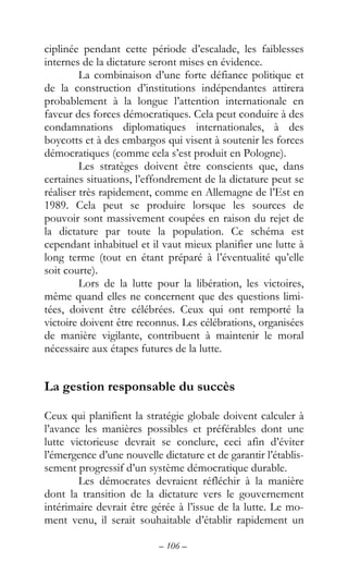 – 106 –
ciplinée pendant cette période d’escalade, les faiblesses
internes de la dictature seront mises en évidence.
La combinaison d’une forte défiance politique et
de la construction d’institutions indépendantes attirera
probablement à la longue l’attention internationale en
faveur des forces démocratiques. Cela peut conduire à des
condamnations diplomatiques internationales, à des
boycotts et à des embargos qui visent à soutenir les forces
démocratiques (comme cela s’est produit en Pologne).
Les stratèges doivent être conscients que, dans
certaines situations, l’effondrement de la dictature peut se
réaliser très rapidement, comme en Allemagne de l’Est en
1989. Cela peut se produire lorsque les sources de
pouvoir sont massivement coupées en raison du rejet de
la dictature par toute la population. Ce schéma est
cependant inhabituel et il vaut mieux planifier une lutte à
long terme (tout en étant préparé à l’éventualité qu’elle
soit courte).
Lors de la lutte pour la libération, les victoires,
même quand elles ne concernent que des questions limi-
tées, doivent être célébrées. Ceux qui ont remporté la
victoire doivent être reconnus. Les célébrations, organisées
de manière vigilante, contribuent à maintenir le moral
nécessaire aux étapes futures de la lutte.
La gestion responsable du succès
Ceux qui planifient la stratégie globale doivent calculer à
l’avance les manières possibles et préférables dont une
lutte victorieuse devrait se conclure, ceci afin d’éviter
l’émergence d’une nouvelle dictature et de garantir l’établis-
sement progressif d’un système démocratique durable.
Les démocrates devraient réfléchir à la manière
dont la transition de la dictature vers le gouvernement
intérimaire devrait être gérée à l’issue de la lutte. Le mo-
ment venu, il serait souhaitable d’établir rapidement un
 