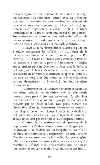 – 107 –
nouveau gouvernement qui fonctionne. Mais il ne s’agit
pas seulement de réinstaller l’ancien avec du personnel
nouveau. Il importe de bien repérer les sections de
l’ancienne structure (comme la police politique) qui
doivent être supprimées à cause de leur caractère
intrinsèquement antidémocratique, et celles qui peuvent
être conservées et soumises plus tard à des efforts de
démocratisation. Un vide gouvernemental total pourrait
ouvrir la voie au chaos ou à une nouvelle dictature.
Il s’agit donc de déterminer à l’avance la politique
à suivre concernant les officiels de haut rang de la
dictature au moment de la désintégration du pouvoir. Par
exemple, faut-il faire un procès aux dictateurs ? Peut-on
les autoriser à quitter le pays définitivement ? Quelles
autres options peuvent être compatibles avec la défiance
politique, avec le besoin de reconstruction du pays et avec
la nécessité de construire la démocratie après la victoire ?
Le bain de sang doit être évité, car ses conséquences
seraient dramatiques sur la solidité d’un futur système
démocratique.
Au moment où la dictature s’affaiblit et s’écroule,
des plans adaptés de transition vers la démocratie
devraient être prêts à être mis en œuvre. De tels plans
permettront d’éviter qu’un autre groupe ne s’accapare le
pouvoir par un coup d’État. Des plans portant sur
l’institution d’un gouvernement démocratique constitu-
tionnel garantissant les pleines libertés individuelles et
politiques sont nécessaires. Les changements durement
acquis ne doivent pas être perdus faute de planification.
Confrontés au renforcement du pouvoir de la
population et à l’indépendance croissante de groupes et
institutions – que la dictature est incapable de contrôler –
les dictateurs subiront la désagrégation de leur système.
Des fermetures massives de la société, des grèves géné-
rales, des opérations massives de « rester chez soi », des
marches de défiance et d’autres activités vont de plus en
plus saper les fondements de l’organisation et des institu-
 