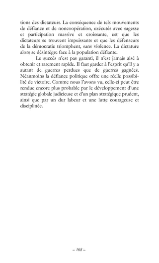 – 108 –
tions des dictateurs. La conséquence de tels mouvements
de défiance et de noncoopération, exécutés avec sagesse
et participation massive et croissante, est que les
dictateurs se trouvent impuissants et que les défenseurs
de la démocratie triomphent, sans violence. La dictature
alors se désintègre face à la population défiante.
Le succès n’est pas garanti, il n’est jamais aisé à
obtenir et rarement rapide. Il faut garder à l’esprit qu’il y a
autant de guerres perdues que de guerres gagnées.
Néanmoins la défiance politique offre une réelle possibi-
lité de victoire. Comme nous l’avons vu, celle-ci peut être
rendue encore plus probable par le développement d’une
stratégie globale judicieuse et d’un plan stratégique prudent,
ainsi que par un dur labeur et une lutte courageuse et
disciplinée.
 