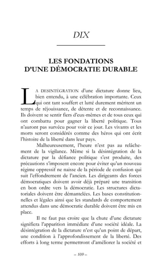– 109 –
DIX
––––––––––––
LES FONDATIONS
D’UNE DÉMOCRATIE DURABLE
A DESINTÉGRATION d’une dictature donne lieu,
bien entendu, à une célébration importante. Ceux
qui ont tant souffert et lutté durement méritent un
temps de réjouissance, de détente et de reconnaissance.
Ils doivent se sentir fiers d’eux-mêmes et de tous ceux qui
ont combattu pour gagner la liberté politique. Tous
n’auront pas survécu pour voir ce jour. Les vivants et les
morts seront considérés comme des héros qui ont écrit
l’histoire de la liberté dans leur pays.
Malheureusement, l’heure n’est pas au relâche-
ment de la vigilance. Même si la désintégration de la
dictature par la défiance politique s’est produite, des
précautions s’imposent encore pour éviter qu’un nouveau
régime oppressif ne naisse de la période de confusion qui
suit l’effondrement de l’ancien. Les dirigeants des forces
démocratiques doivent avoir déjà préparé une transition
en bon ordre vers la démocratie. Les structures dicta-
toriales doivent être démantelées. Les bases constitution-
nelles et légales ainsi que les standards de comportement
attendus dans une démocratie durable doivent être mis en
place.
Il ne faut pas croire que la chute d’une dictature
signifiera l’apparition immédiate d’une société idéale. La
désintégration de la dictature n’est qu’un point de départ,
une condition à l’approfondissement de la liberté. Des
efforts à long terme permettront d’améliorer la société et
L
 