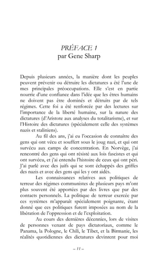 – 11 –
PRÉFACE 1
par Gene Sharp
Depuis plusieurs années, la manière dont les peuples
peuvent prévenir ou détruire les dictatures a été l’une de
mes principales préoccupations. Elle s’est en partie
nourrie d’une confiance dans l’idée que les êtres humains
ne doivent pas être dominés et détruits par de tels
régimes. Cette foi a été renforcée par des lectures sur
l’importance de la liberté humaine, sur la nature des
dictatures (d’Aristote aux analyses du totalitarisme), et sur
l’Histoire des dictatures (spécialement celle des systèmes
nazis et staliniens).
Au fil des ans, j’ai eu l’occasion de connaître des
gens qui ont vécu et souffert sous le joug nazi, et qui ont
survécu aux camps de concentration. En Norvège, j’ai
rencontré des gens qui ont résisté aux lois fascistes et qui
ont survécu, et j’ai entendu l’histoire de ceux qui ont péri.
J’ai parlé avec des juifs qui se sont échappés des griffes
des nazis et avec des gens qui les y ont aidés.
Les connaissances relatives aux politiques de
terreur des régimes communistes de plusieurs pays m’ont
plus souvent été apportées par des livres que par des
contacts personnels. La politique de terreur exercée par
ces systèmes m’apparaît spécialement poignante, étant
donné que ces politiques furent imposées au nom de la
libération de l’oppression et de l’exploitation.
Au cours des dernières décennies, lors de visites
de personnes venant de pays dictatoriaux, comme le
Panama, la Pologne, le Chili, le Tibet, et la Birmanie, les
réalités quotidiennes des dictatures devinrent pour moi
 