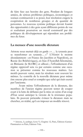 – 110 –
de faire face aux besoins des gens. Pendant de longues
années, de sérieux problèmes politiques, économiques et
sociaux continueront à se poser, leur résolution exigera la
coopération de nombreux groupes et de quantité de
personnes. Le nouveau système politique devrait fournir
des opportunités à des gens ayant différents points de vue
et souhaitant poursuivre un travail constructif par des
politiques de développement qui répondent aux problè-
mes du futur.
La menace d’une nouvelle dictature
Aristote nous mettait déjà en garde : « … la tyrannie peut
se transformer en tyrannie… »14
L’Histoire le montre
abondamment : en France (les Jacobins et Napoléon), en
Russie (les Bolchéviques), en Iran (l’Ayatollah Khomeini),
en Birmanie (le SLORC) et ailleurs ; l’effondrement d’un
régime oppressif sera vu par certains comme une occa-
sion se présenter comme les nouveaux maîtres. Les
motifs peuvent varier, mais les résultats sont souvent les
mêmes. Le contrôle de la nouvelle dictature peut même
être encore plus cruel et complet que celui qui était exercé
par l’ancienne.
Avant même l’effondrement de la dictature, des
membres de l’ancien régime peuvent tenter de couper
court à la lutte de défiance par la mise en scène d’un coup
d’État sensé anticiper la victoire de la résistance popu-
laire. Ils peuvent prétendre évincer la dictature mais ne
chercher, en réalité, qu’à en imposer un modèle rénové.
14 Aristote, La politique, Livre V, Chapitre 12, Paris, Éditions Garnier-
Flammarion ou Paris, Éditions Vrin.
 