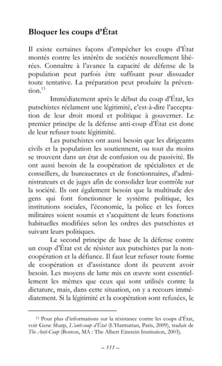 – 111 –
Bloquer les coups d’État
Il existe certaines façons d’empêcher les coups d’État
montés contre les intérêts de sociétés nouvellement libé-
rées. Connaître à l’avance la capacité de défense de la
population peut parfois être suffisant pour dissuader
toute tentative. La préparation peut produire la préven-
tion.15
Immédiatement après le début du coup d’État, les
putschistes réclament une légitimité, c’est-à-dire l’accepta-
tion de leur droit moral et politique à gouverner. Le
premier principe de la défense anti-coup d’État est donc
de leur refuser toute légitimité.
Les putschistes ont aussi besoin que les dirigeants
civils et la population les soutiennent, ou tout du moins
se trouvent dans un état de confusion ou de passivité. Ils
ont aussi besoin de la coopération de spécialistes et de
conseillers, de bureaucrates et de fonctionnaires, d’admi-
nistrateurs et de juges afin de consolider leur contrôle sur
la société. Ils ont également besoin que la multitude des
gens qui font fonctionner le système politique, les
institutions sociales, l’économie, la police et les forces
militaires soient soumis et s’acquittent de leurs fonctions
habituelles modifiées selon les ordres des putschistes et
suivant leurs politiques.
Le second principe de base de la défense contre
un coup d’État est de résister aux putschistes par la non-
coopération et la défiance. Il faut leur refuser toute forme
de coopération et d’assistance dont ils peuvent avoir
besoin. Les moyens de lutte mis en œuvre sont essentiel-
lement les mêmes que ceux qui sont utilisés contre la
dictature, mais, dans cette situation, on y a recours immé-
diatement. Si la légitimité et la coopération sont refusées, le
15 Pour plus d’informations sur la résistance contre les coups d’État,
voir Gene Sharp, L’anti-coup d’État (L’Harmattan, Paris, 2009), traduit de
The Anti-Coup (Boston, MA : The Albert Einstein Institution, 2003).
 