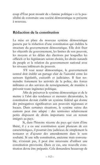 – 112 –
coup d’État peut mourir de « famine politique » et la pos-
sibilité de construire une société démocratique se présente
à nouveau.
Rédaction de la constitution
La mise en place du nouveau système démocratique
passera par la rédaction d’une constitution qui établira la
structure du gouvernement démocratique. Elle doit fixer
les objectifs du gouvernement, les limites de son pouvoir,
les moyens et les délais des élections par lesquelles les
officiels et les législateurs seront choisis, les droits naturels
du peuple et la relation du gouvernement national avec
les niveaux inférieurs du pouvoir.
S’il veut rester démocratique, le gouvernement
central doit établir un partage clair de l’autorité entre les
secteurs législatifs, exécutifs et judiciaires. Il faut res-
treindre fortement les activités de la police, des forces
militaires et des services de renseignement, de manière à
prévenir toute ingérence politique.
Afin de préserver le système démocratique et de le
mettre à l’abri des tendances et mesures dictatoriales, la
constitution devrait établir un système fédéral qui donne
des prérogatives significatives aux pouvoirs régionaux et
locaux. Dans certaines situations, le système suisse des
cantons peut être adapté : des territoires relativement
petits disposent de droits importants tout en restant
intégrés au pays.
Si, dans l’histoire récente du pays qui vient d’être
libéré, il y a eu une constitution ayant plusieurs de ces
caractéristiques, il pourrait être judicieux de simplement la
restaurer et d’ajouter des amendements dans le sens
souhaité. Si une telle constitution, ancienne mais convena-
ble, n’existait pas, il peut être nécessaire d’utiliser une
constitution provisoire. Dans ce cas, une nouvelle cons-
titution devra être préparée. Cela demandera beaucoup de
 