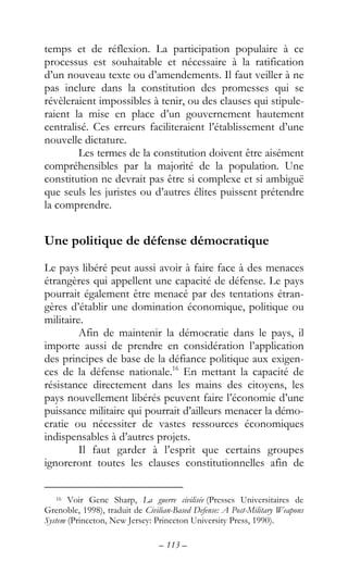 – 113 –
temps et de réflexion. La participation populaire à ce
processus est souhaitable et nécessaire à la ratification
d’un nouveau texte ou d’amendements. Il faut veiller à ne
pas inclure dans la constitution des promesses qui se
révèleraient impossibles à tenir, ou des clauses qui stipule-
raient la mise en place d’un gouvernement hautement
centralisé. Ces erreurs faciliteraient l’établissement d’une
nouvelle dictature.
Les termes de la constitution doivent être aisément
compréhensibles par la majorité de la population. Une
constitution ne devrait pas être si complexe et si ambiguë
que seuls les juristes ou d’autres élites puissent prétendre
la comprendre.
Une politique de défense démocratique
Le pays libéré peut aussi avoir à faire face à des menaces
étrangères qui appellent une capacité de défense. Le pays
pourrait également être menacé par des tentations étran-
gères d’établir une domination économique, politique ou
militaire.
Afin de maintenir la démocratie dans le pays, il
importe aussi de prendre en considération l’application
des principes de base de la défiance politique aux exigen-
ces de la défense nationale.16
En mettant la capacité de
résistance directement dans les mains des citoyens, les
pays nouvellement libérés peuvent faire l’économie d’une
puissance militaire qui pourrait d’ailleurs menacer la démo-
cratie ou nécessiter de vastes ressources économiques
indispensables à d’autres projets.
Il faut garder à l’esprit que certains groupes
ignoreront toutes les clauses constitutionnelles afin de
16 Voir Gene Sharp, La guerre civilisée (Presses Universitaires de
Grenoble, 1998), traduit de Civilian-Based Defense: A Post-Military Weapons
System (Princeton, New Jersey: Princeton University Press, 1990).
 