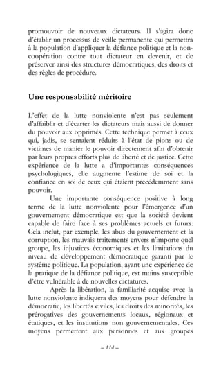 – 114 –
promouvoir de nouveaux dictateurs. Il s’agira donc
d’établir un processus de veille permanente qui permettra
à la population d’appliquer la défiance politique et la non-
coopération contre tout dictateur en devenir, et de
préserver ainsi des structures démocratiques, des droits et
des règles de procédure.
Une responsabilité méritoire
L’effet de la lutte nonviolente n’est pas seulement
d’affaiblir et d’écarter les dictateurs mais aussi de donner
du pouvoir aux opprimés. Cette technique permet à ceux
qui, jadis, se sentaient réduits à l’état de pions ou de
victimes de manier le pouvoir directement afin d’obtenir
par leurs propres efforts plus de liberté et de justice. Cette
expérience de la lutte a d’importantes conséquences
psychologiques, elle augmente l’estime de soi et la
confiance en soi de ceux qui étaient précédemment sans
pouvoir.
Une importante conséquence positive à long
terme de la lutte nonviolente pour l’émergence d’un
gouvernement démocratique est que la société devient
capable de faire face à ses problèmes actuels et futurs.
Cela inclut, par exemple, les abus du gouvernement et la
corruption, les mauvais traitements envers n’importe quel
groupe, les injustices économiques et les limitations du
niveau de développement démocratique garanti par le
système politique. La population, ayant une expérience de
la pratique de la défiance politique, est moins susceptible
d’être vulnérable à de nouvelles dictatures.
Après la libération, la familiarité acquise avec la
lutte nonviolente indiquera des moyens pour défendre la
démocratie, les libertés civiles, les droits des minorités, les
prérogatives des gouvernements locaux, régionaux et
étatiques, et les institutions non gouvernementales. Ces
moyens permettent aux personnes et aux groupes
 