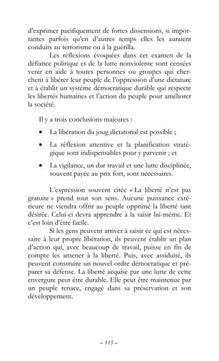 – 115 –
d’exprimer pacifiquement de fortes dissensions, si impor-
tantes parfois qu’en d’autres temps elles les auraient
conduits au terrorisme ou à la guérilla.
Les réflexions évoquées dans cet examen de la
défiance politique et de la lutte nonviolente sont censées
venir en aide à toutes personnes ou groupes qui cher-
chent à libérer leur peuple de l’oppression d’une dictature
et à établir un système démocratique durable qui respecte
les libertés humaines et l’action du peuple pour améliorer
la société.
Il y a trois conclusions majeures :
• La libération du joug dictatorial est possible ;
• La réflexion attentive et la planification straté-
gique sont indispensables pour y parvenir ; et
• La vigilance, un dur travail et une lutte disciplinée,
souvent payée au prix fort, sont nécessaires.
L’expression souvent citée « La liberté n’est pas
gratuite » prend tout son sens. Aucune puissance exté-
rieure ne viendra offrir au peuple opprimé la liberté tant
désirée. Celui-ci devra apprendre à la saisir lui-même. Et
c’est loin d’être facile.
Si les gens peuvent arriver à saisir ce qui est néces-
saire à leur propre libération, ils peuvent établir un plan
d’action qui, avec beaucoup de travail, puisse en fin de
compte les amener à la liberté. Puis, avec assiduité, ils
peuvent construire un nouvel ordre démocratique et pré-
parer sa défense. La liberté acquise par une lutte de cette
envergure peut être durable. Elle peut être maintenue par
un peuple tenace, engagé dans sa préservation et son
développement.
 