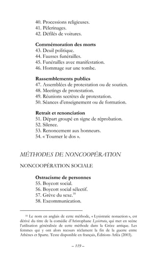 – 119 –
40. Processions religieuses.
41. Pèlerinages.
42. Défilés de voitures.
Commémoration des morts
43. Deuil politique.
44. Fausses funérailles.
45. Funérailles avec manifestation.
46. Hommage sur une tombe.
Rassemblements publics
47. Assemblées de protestation ou de soutien.
48. Meetings de protestation.
49. Réunions secrètes de protestation.
50. Séances d’enseignement ou de formation.
Retrait et renonciation
51. Départ groupé en signe de réprobation.
52. Silence.
53. Renoncement aux honneurs.
54. « Tourner le dos ».
MÉTHODES DE NONCOOPÉRATION
NONCOOPÉRATION SOCIALE
Ostracisme de personnes
55. Boycott social.
56. Boycott social sélectif.
57. Grève du sexe.18
58. Excommunication.
18 Le nom en anglais de cette méthode, « Lysistratic nonaction », est
dérivé du titre de la comédie d’Aristophane Lysistrata, qui met en scène
l’utilisation généralisée de cette méthode dans la Grèce antique. Les
femmes qui y ont alors recours réclament la fin de la guerre entre
Athènes et Sparte. Texte disponible en français, Éditions Arléa (2003).
 