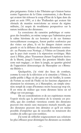 –12 –
plus prégnantes. Grâce à des Tibétains qui s’étaient battus
contre l’agression de la Chine communiste, à des Russes
qui avaient fait échouer le coup d’État de la ligne dure du
parti en août 1991, et à des Thaïlandais qui avaient fait
obstacle de manière nonviolente au retour du régime
militaire, j’ai acquis de troublantes perspectives sur la
nature insidieuse des dictatures.
La conscience du caractère pathétique et outra-
geux des brutalités, en même temps que l’admiration pour
le calme héroïsme de ces hommes et de ces femmes
incroyablement courageux, furent parfois renforcées par
des visites sur place, là où les dangers étaient encore
grands et où la défiance des peuples déterminés continu-
ait : au Panama sous Noriega ; à Vilnius en Lituanie alors
que le pays était soumis à la répression soviétique. Mais
aussi à Pékin, place Tienanmen durant l’explosion festive
de la liberté, jusqu’à l’entrée des premiers blindés dans
cette nuit tragique ; et dans la jungle, au quartier général
de l’opposition démocratique de Manerplaw en « Birma-
nie libérée ».
Quelquefois, j’ai visité des lieux de combats,
comme la tour de la télévision et le cimetière à Vilnius, le
jardin public à Riga où des gens ont été fusillés, le centre
de Ferrare au nord de l’Italie où les fascistes alignaient et
abattaient les résistants, et à Manerplaw, un simple cime-
tière rempli de corps d’hommes morts beaucoup trop tôt.
Il est triste de réaliser que toute dictature laisse un tel
sillage sur son passage.
De ces considérations et de ces expériences monte
l’espoir résolu que la prévention de la tyrannie est pos-
sible, que des combats victorieux contre des dictatures
peuvent être menés sans massacres mutuels massifs, que
des dictatures peuvent être détruites et qu’il est même
possible d’empêcher que de nouvelles ne renaissent des
cendres de celles qui sont tombées.
J’ai tenté de réfléchir soigneusement aux solutions
les plus efficaces pour désintégrer les dictatures au moindre
 