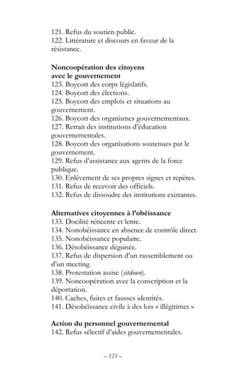 – 123 –
121. Refus du soutien public.
122. Littérature et discours en faveur de la
résistance.
Noncoopération des citoyens
avec le gouvernement
123. Boycott des corps législatifs.
124. Boycott des élections.
125. Boycott des emplois et situations au
gouvernement.
126. Boycott des organismes gouvernementaux.
127. Retrait des institutions d’éducation
gouvernementales.
128. Boycott des organisations soutenues par le
gouvernement.
129. Refus d’assistance aux agents de la force
publique.
130. Enlèvement de ses propres signes et repères.
131. Refus de recevoir des officiels.
132. Refus de dissoudre des institutions existantes.
Alternatives citoyennes à l’obéissance
133. Docilité réticente et lente.
134. Nonobéissance en absence de contrôle direct.
135. Nonobéissance populaire.
136. Désobéissance déguisée.
137. Refus de dispersion d’un rassemblement ou
d’un meeting.
138. Protestation assise (sitdown).
139. Noncoopération avec la conscription et la
déportation.
140. Caches, fuites et fausses identités.
141. Désobéissance civile à des lois « illégitimes »
Action du personnel gouvernemental
142. Refus sélectif d’aides gouvernementales.
 