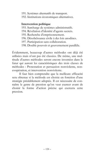 – 126 –
191. Systèmes alternatifs de transport.
192. Institutions économiques alternatives.
Intervention politique
193. Surcharge de systèmes administratifs.
194. Révélation d’identité d’agents secrets.
195. Recherche d’emprisonnement.
196. Désobéissance civile à des lois anodines.
197. Participation sans collaboration.
198. Double pouvoir et gouvernement parallèle.
Évidemment, beaucoup d’autres méthodes ont déjà été
utilisées mais n’ont pas été classées. De même, une mul-
titude d’autres méthodes seront encore inventées dans le
futur qui auront les caractéristiques des trois classes de
méthodes : Protestation et persuasion nonviolente, non-
coopération, et intervention nonviolente.
Il faut bien comprendre que la meilleure efficacité
sera obtenue si la méthode est choisie en fonction d’une
stratégie préalablement adoptée. Il est nécessaire de con-
naître le genre de pression qu’on veut exercer avant de
choisir la forme d’action précise qui exercera cette
pression.
 