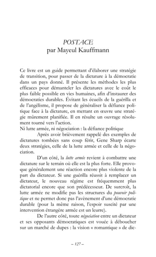 – 127 –
POSTACE
par Mayeul Kauffmann
Ce livre est un guide permettant d’élaborer une stratégie
de transition, pour passer de la dictature à la démocratie
dans un pays donné. Il présente les méthodes les plus
efficaces pour démanteler les dictatures avec le coût le
plus faible possible en vies humaines, afin d’instaurer des
démocraties durables. Évitant les écueils de la guérilla et
de l’angélisme, il propose de généraliser la défiance poli-
tique face à la dictature, en mettant en œuvre une straté-
gie mûrement planifiée. Il en résulte un ouvrage résolu-
ment tourné vers l’action.
Ni lutte armée, ni négociation : la défiance politique
Après avoir brièvement rappelé des exemples de
dictatures tombées sans coup férir, Gene Sharp écarte
deux stratégies, celle de la lutte armée et celle de la négo-
ciation.
D’un côté, la lutte armée revient à combattre une
dictature sur le terrain où elle est la plus forte. Elle provo-
que généralement une réaction encore plus violente de la
part du dictateur. Si une guérilla réussit à remplacer un
dictateur, le nouveau régime est fréquemment plus
dictatorial encore que son prédécesseur. De surcroît, la
lutte armée ne modifie pas les structures du pouvoir poli-
tique et ne permet donc pas l’avènement d’une démocratie
durable (pour la même raison, l’espoir suscité par une
intervention étrangère armée est un leurre).
De l’autre côté, toute négociation entre un dictateur
et ses opposants démocratiques est vouée à déboucher
sur un marché de dupes : la vision « romantique » de dic-
 