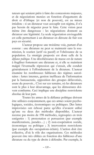 – 128 –
tateurs qui seraient prêts à faire des concessions majeures,
et de négociations menées en fonction d’arguments de
droit et d’éthique (et non de pouvoir), est au mieux
irréaliste : si un dictateur veut assouplir son régime, il n’a
pas besoin de négocier pour le faire. Cette vision peut
même être dangereuse : les négociations donnent au
dictateur une légitimité. La seule négociation envisageable
est celle permettant à un dictateur en déroute de fuir son
pays en sécurité.
L’auteur propose une troisième voie, partant d’un
constat : une dictature ne peut se maintenir sans la sou-
mission, le soutien (actif ou passif) et l’obéissance de sa
population. La stratégie proposée est donc celle de la
défiance politique. Une désobéissance de masse est de nature
à fragiliser fortement une dictature et, si elle se maintient
malgré l’éventuelle répression qui s’ensuit, elle conduit
généralement à l’effondrement de la dictature. L’auteur
énumère les nombreuses faiblesses des régimes autori-
taires : luttes internes, gestion inefficace de l’information
par la bureaucratie, opposition des groupes défavorisés,
usure du pouvoir... C’est sur ces terrains, où les dictateurs
sont le plus à leur désavantage, que les démocrates doi-
vent combattre. Ceci implique une discipline nonviolente
absolue de leur part.
Toutes les armes de la défiance politique doivent
être utilisées conjointement, que ces armes soient psycho-
logiques, sociales, économiques ou politiques. Des luttes
improvisées ont échoué parce qu’elles n’avaient utilisé
qu’une ou deux des méthodes disponibles. L’auteur
recense pas moins de 198 méthodes, regroupées en trois
catégories : 1) protestation et persuasion (par exemple
manifestations, parades…) ; 2) non-coopération sociale,
économique ou politique ; 3) intervention nonviolente
(par exemple des occupations-éclairs). L’action doit être
collective, d’où le rôle des organisations. Ces méthodes
peuvent être très ciblées en fonction des faiblesses d’une
dictature ou du type de droits à défendre. Par exemple, la
 