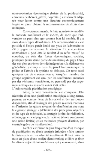 – 129 –
noncoopération économique (baisse de la productivité,
«erreurs» délibérées, grèves, boycotts...) est souvent adap-
tée pour lutter contre une dictature économiquement
fragile ou pour obtenir la reconnaissance de droits éco-
nomiques.
Correctement menée, la lutte nonviolente modifie
le contexte conflictuel et la société, de sorte que l’ad-
versaire ne peut plus agir comme bon lui semble. Il y a
alors divers types d’évolutions. L’« accommodation » est
possible si l’enjeu paraît limité aux yeux de l’adversaire et
s’il y gagne en apaisant la situation. La « coercition
nonviolente » peut être le résultat d’un refus massif de
coopérer, au sein des forces économiques, sociales,
politiques (voire d’une partie des militaires) du pays. Dans
des cas plus extrêmes de « désintégration », la défiance est
généralisée, y compris dans l’appareil bureaucratique, la
police et l’armée ; le système se disloque. On note aussi
quelques cas de « conversion », lorsqu’un membre du
groupe opprimant est ému par les souffrances endurées
par des résistants nonviolents, ou persuadé par des argu-
ments éthiques – mais ces cas-là sont isolés.
L’indispensable planification stratégique
Ainsi, la lutte nonviolente est complexe. Elle
nécessite donc une planification stratégique à long terme,
prenant en compte l’état de la société et des ressources
disponibles, afin d’envisager des phases réalistes d’actions
et d’articuler les quatre niveaux de planification que sont
la « grande stratégie » (définition des principaux objectifs
et du type de méthode), la stratégie (ordre de réalisation,
séquençage en campagnes), la tactique (choix concernant
une action limitée) et les méthodes (moyens d’action, par
exemple grève ou manifestation).
L’échec est l’issue la plus fréquente d’un manque
de planification ou d’une stratégie étriquée : «faire tomber
le dictateur » est un objectif insuffisant. Il faut viser la
mise en place d’une société démocratique et libre et fixer
les divers objectifs intermédiaires qui y concourent, dans
 