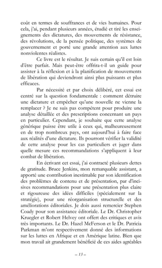 – 13 –
coût en termes de souffrances et de vies humaines. Pour
cela, j’ai, pendant plusieurs années, étudié et tiré les ensei-
gnements des dictatures, des mouvements de résistance,
des révolutions, de la pensée politique, des systèmes de
gouvernement et porté une grande attention aux luttes
nonviolentes réalistes.
Ce livre est le résultat. Je suis certain qu’il est loin
d’être parfait. Mais peut-être offrira-t-il un guide pour
assister à la réflexion et à la planification de mouvements
de libération qui deviendront ainsi plus puissants et plus
efficaces.
Par nécessité et par choix délibéré, cet essai est
centré sur la question fondamentale : comment détruire
une dictature et empêcher qu’une nouvelle ne vienne la
remplacer ? Je ne suis pas compétent pour produire une
analyse détaillée et des prescriptions concernant un pays
en particulier. Cependant, je souhaite que cette analyse
générique puisse être utile à ceux qui, malheureusement
en de trop nombreux pays, ont aujourd’hui à faire face
aux réalités d’une dictature. Ils pourront vérifier la validité
de cette analyse pour les cas particuliers et juger dans
quelle mesure ces recommandations s’appliquent à leur
combat de libération.
En écrivant cet essai, j’ai contracté plusieurs dettes
de gratitude. Bruce Jenkins, mon remarquable assistant, a
apporté une contribution inestimable par son identification
des problèmes de contenu et de présentation, par d’inci-
sives recommandations pour une présentation plus claire
et rigoureuse des idées difficiles (spécialement sur la
stratégie), pour une réorganisation structurelle et des
améliorations éditoriales. Je dois aussi remercier Stephen
Coady pour son assistance éditoriale. Le Dr. Christopher
Kruegler et Robert Helvey ont offert des critiques et avis
très importants. Le Dr. Hazel McFerson et le Dr. Patricia
Parkman m’ont respectivement donné des informations
sur les luttes en Afrique et en Amérique latine. Bien que
mon travail ait grandement bénéficié de ces aides agréables
 