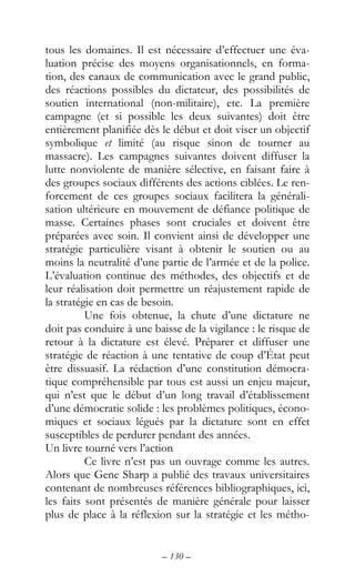 – 130 –
tous les domaines. Il est nécessaire d’effectuer une éva-
luation précise des moyens organisationnels, en forma-
tion, des canaux de communication avec le grand public,
des réactions possibles du dictateur, des possibilités de
soutien international (non-militaire), etc. La première
campagne (et si possible les deux suivantes) doit être
entièrement planifiée dès le début et doit viser un objectif
symbolique et limité (au risque sinon de tourner au
massacre). Les campagnes suivantes doivent diffuser la
lutte nonviolente de manière sélective, en faisant faire à
des groupes sociaux différents des actions ciblées. Le ren-
forcement de ces groupes sociaux facilitera la générali-
sation ultérieure en mouvement de défiance politique de
masse. Certaines phases sont cruciales et doivent être
préparées avec soin. Il convient ainsi de développer une
stratégie particulière visant à obtenir le soutien ou au
moins la neutralité d’une partie de l’armée et de la police.
L’évaluation continue des méthodes, des objectifs et de
leur réalisation doit permettre un réajustement rapide de
la stratégie en cas de besoin.
Une fois obtenue, la chute d’une dictature ne
doit pas conduire à une baisse de la vigilance : le risque de
retour à la dictature est élevé. Préparer et diffuser une
stratégie de réaction à une tentative de coup d’État peut
être dissuasif. La rédaction d’une constitution démocra-
tique compréhensible par tous est aussi un enjeu majeur,
qui n’est que le début d’un long travail d’établissement
d’une démocratie solide : les problèmes politiques, écono-
miques et sociaux légués par la dictature sont en effet
susceptibles de perdurer pendant des années.
Un livre tourné vers l’action
Ce livre n’est pas un ouvrage comme les autres.
Alors que Gene Sharp a publié des travaux universitaires
contenant de nombreuses références bibliographiques, ici,
les faits sont présentés de manière générale pour laisser
plus de place à la réflexion sur la stratégie et les métho-
 