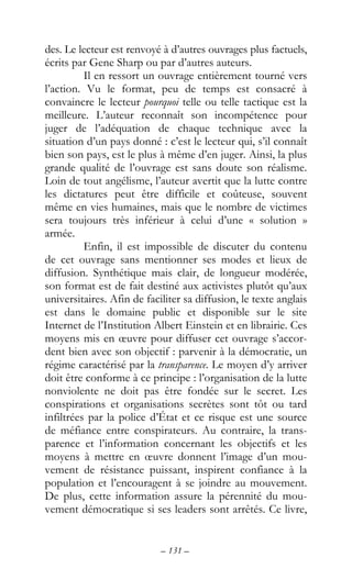 – 131 –
des. Le lecteur est renvoyé à d’autres ouvrages plus factuels,
écrits par Gene Sharp ou par d’autres auteurs.
Il en ressort un ouvrage entièrement tourné vers
l’action. Vu le format, peu de temps est consacré à
convaincre le lecteur pourquoi telle ou telle tactique est la
meilleure. L’auteur reconnaît son incompétence pour
juger de l’adéquation de chaque technique avec la
situation d’un pays donné : c’est le lecteur qui, s’il connaît
bien son pays, est le plus à même d’en juger. Ainsi, la plus
grande qualité de l’ouvrage est sans doute son réalisme.
Loin de tout angélisme, l’auteur avertit que la lutte contre
les dictatures peut être difficile et coûteuse, souvent
même en vies humaines, mais que le nombre de victimes
sera toujours très inférieur à celui d’une « solution »
armée.
Enfin, il est impossible de discuter du contenu
de cet ouvrage sans mentionner ses modes et lieux de
diffusion. Synthétique mais clair, de longueur modérée,
son format est de fait destiné aux activistes plutôt qu’aux
universitaires. Afin de faciliter sa diffusion, le texte anglais
est dans le domaine public et disponible sur le site
Internet de l’Institution Albert Einstein et en librairie. Ces
moyens mis en œuvre pour diffuser cet ouvrage s’accor-
dent bien avec son objectif : parvenir à la démocratie, un
régime caractérisé par la transparence. Le moyen d’y arriver
doit être conforme à ce principe : l’organisation de la lutte
nonviolente ne doit pas être fondée sur le secret. Les
conspirations et organisations secrètes sont tôt ou tard
infiltrées par la police d’État et ce risque est une source
de méfiance entre conspirateurs. Au contraire, la trans-
parence et l’information concernant les objectifs et les
moyens à mettre en œuvre donnent l’image d’un mou-
vement de résistance puissant, inspirent confiance à la
population et l’encouragent à se joindre au mouvement.
De plus, cette information assure la pérennité du mou-
vement démocratique si ses leaders sont arrêtés. Ce livre,
 