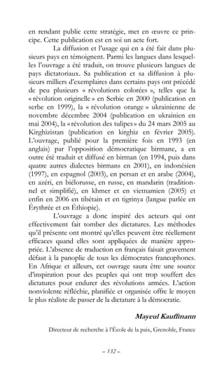 – 132 –
en rendant public cette stratégie, met en œuvre ce prin-
cipe. Cette publication est en soi un acte fort.
La diffusion et l’usage qui en a été fait dans plu-
sieurs pays en témoignent. Parmi les langues dans lesquel-
les l’ouvrage a été traduit, on trouve plusieurs langues de
pays dictatoriaux. Sa publication et sa diffusion à plu-
sieurs milliers d’exemplaires dans certains pays ont précédé
de peu plusieurs « révolutions colorées », telles que la
« révolution originelle » en Serbie en 2000 (publication en
serbe en 1999), la « révolution orange » ukrainienne de
novembre décembre 2004 (publication en ukrainien en
mai 2004), la «révolution des tulipes» du 24 mars 2005 au
Kirghizistan (publication en kirghiz en février 2005).
L’ouvrage, publié pour la première fois en 1993 (en
anglais) par l’opposition démocratique birmane, a en
outre été traduit et diffusé en birman (en 1994, puis dans
quatre autres dialectes birmans en 2001), en indonésien
(1997), en espagnol (2003), en persan et en arabe (2004),
en azéri, en biélorusse, en russe, en mandarin (tradition-
nel et simplifié), en khmer et en vietnamien (2005) et
enfin en 2006 en tibétain et en tigrinya (langue parlée en
Érythrée et en Éthiopie).
L’ouvrage a donc inspiré des acteurs qui ont
effectivement fait tomber des dictatures. Les méthodes
qu’il présente ont montré qu’elles peuvent être réellement
efficaces quand elles sont appliquées de manière appro-
priée. L’absence de traduction en français faisait gravement
défaut à la panoplie de tous les démocrates francophones.
En Afrique et ailleurs, cet ouvrage saura être une source
d’inspiration pour des peuples qui ont trop souffert des
dictatures pour endurer des révolutions armées. L’action
nonviolente réfléchie, planifiée et organisée offre le moyen
le plus réaliste de passer de la dictature à la démocratie.
Mayeul Kauffmann
Directeur de recherche à l’École de la paix, Grenoble, France
 