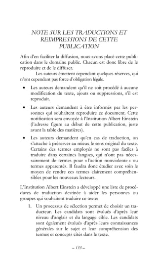 – 133 –
NOTE SUR LES TRADUCTIONS ET
REIMPRESSIONS DE CETTE
PUBLICATION
Afin d’en faciliter la diffusion, nous avons placé cette publi-
cation dans le domaine public. Chacun est donc libre de le
reproduire et de le diffuser.
Les auteurs émettent cependant quelques réserves, qui
n’ont cependant pas force d’obligation légale.
• Les auteurs demandent qu’il ne soit procédé à aucune
modification du texte, ajouts ou suppressions, s’il est
reproduit.
• Les auteurs demandent à être informés par les per-
sonnes qui souhaitent reproduire ce document. Cette
notification sera envoyée à l’Institution Albert Einstein
(l’adresse figure au début de cette publication, juste
avant la table des matières).
• Les auteurs demandent qu’en cas de traduction, on
s’attache à préserver au mieux le sens original du texte.
Certains des termes employés ne sont pas faciles à
traduire dans certaines langues, qui n’ont pas néces-
sairement de termes pour « l’action nonviolente » ou
termes apparentés. Il faudra donc étudier avec soin le
moyen de rendre ces termes clairement compréhen-
sibles pour les nouveaux lecteurs.
L’Institution Albert Einstein a développé une liste de procé-
dures de traduction destinée à aider les personnes ou
groupes qui souhaitent traduire ce texte:
1. Un processus de sélection permet de choisir un tra-
ducteur. Les candidats sont évalués d’après leur
niveau d’anglais et du langage cible. Les candidats
sont également évalués d’après leurs connaissances
générales sur le sujet et leur compréhension des
termes et concepts cités dans le texte.
 