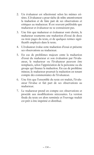 – 134 –
2. Un évaluateur est sélectionné selon les mêmes cri-
tères. L’évaluateur a pour tâche de relire attentivement
la traduction et de faire part de ses observations et
critiques au traducteur. Il est souvent préférable que
traducteur et évaluateur ne se connaissent pas.
3. Une fois que traducteur et évaluateur sont choisis, le
traducteur soumettra une traduction d’essai de deux
ou trois pages du texte, et de quelques termes signi-
ficatifs employés dans le texte.
4. L’évaluateur évalue cette traduction d’essai et présente
ses observations au traducteur.
5. En cas de problèmes majeurs entre la traduction
d’essai du traducteur et son évaluation par l’évalu-
ateur, le traducteur ou l’évaluateur peuvent être
remplacés, selon l’appréciation de la personne ou du
groupe qui finance la traduction. En cas de problème
mineur, le traducteur poursuit la traduction en tenant
compte des commentaires de l’évaluateur.
6. Une fois que l’ensemble du texte est traduit, l’évalu-
ateur l’évalue et fait part de ses observations au
traducteur.
7. Le traducteur prend en compte ces observations et
procède aux modifications nécessaires. La version
finale du texte est alors terminée et l’ouvrage traduit
est prêt à être imprimé et distribué.
 