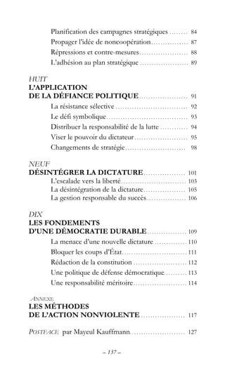 – 137 –
Planification des campagnes stratégiques . . . . . . . . 84
Propager l’idée de noncoopération. . . . . . . . . . . . . . . . 87
Répressions et contre-mesures. . . . . . . . . . . . . . . . . . . . . 88
L’adhésion au plan stratégique . . . . . . . . . . . . . . . . . . . . . 89
HUIT
L’APPLICATION
DE LA DÉFIANCE POLITIQUE. . . . . . . . . . . . . . . . . . . . . 91
La résistance sélective . . . . . . . . . . . . . . . . . . . . . . . . . . . . . . . 92
Le défi symbolique. . . . . . . . . . . . . . . . . . . . . . . . . . . . . . . . . . . 93
Distribuer la responsabilité de la lutte . . . . . . . . . . . . 94
Viser le pouvoir du dictateur . . . . . . . . . . . . . . . . . . . . . . . 95
Changements de stratégie. . . . . . . . . . . . . . . . . . . . . . . . . . 98
NEUF
DÉSINTÉGRER LA DICTATURE. . . . . . . . . . . . . . . . . . 101
L’escalade vers la liberté. . . . . . . . . . . . . . . . . . . . . . . . . . . . 103
La désintégration de la dictature. . . . . . . . . . . . . . . . . . 105
La gestion responsable du succès. . . . . . . . . . . . . . . . . 106
DIX
LES FONDEMENTS
D’UNE DÉMOCRATIE DURABLE. . . . . . . . . . . . . . . . . 109
La menace d’une nouvelle dictature . . . . . . . . . . . . . . 110
Bloquer les coups d’État. . . . . . . . . . . . . . . . . . . . . . . . . . . . 111
Rédaction de la constitution . . . . . . . . . . . . . . . . . . . . . . . 112
Une politique de défense démocratique. . . . . . . . . . 113
Une responsabilité méritoire. . . . . . . . . . . . . . . . . . . . . . . 114
ANNEXE
LES MÉTHODES
DE L’ACTION NONVIOLENTE . . . . . . . . . . . . . . . . . . . 117
POSTFACE par Mayeul Kauffmann. . . . . . . . . . . . . . . . . . . . . . . . 127
 