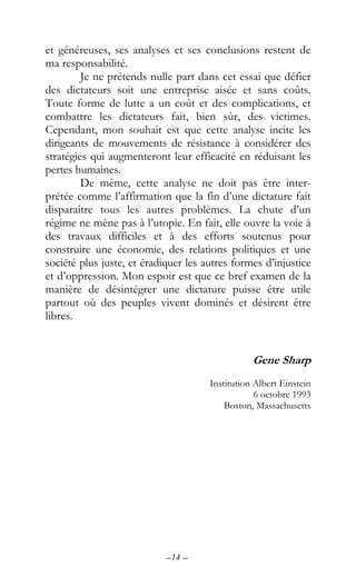 –14 –
et généreuses, ses analyses et ses conclusions restent de
ma responsabilité.
Je ne prétends nulle part dans cet essai que défier
des dictateurs soit une entreprise aisée et sans coûts.
Toute forme de lutte a un coût et des complications, et
combattre les dictateurs fait, bien sûr, des victimes.
Cependant, mon souhait est que cette analyse incite les
dirigeants de mouvements de résistance à considérer des
stratégies qui augmenteront leur efficacité en réduisant les
pertes humaines.
De même, cette analyse ne doit pas être inter-
prétée comme l’affirmation que la fin d’une dictature fait
disparaître tous les autres problèmes. La chute d’un
régime ne mène pas à l’utopie. En fait, elle ouvre la voie à
des travaux difficiles et à des efforts soutenus pour
construire une économie, des relations politiques et une
société plus juste, et éradiquer les autres formes d’injustice
et d’oppression. Mon espoir est que ce bref examen de la
manière de désintégrer une dictature puisse être utile
partout où des peuples vivent dominés et désirent être
libres.
Gene Sharp
Institution Albert Einstein
6 octobre 1993
Boston, Massachusetts
 