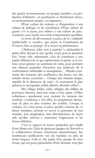 – 16 –
des grands investissements en énergies durables ; en pro-
duction d’aliments ; en production et distribution d’eau ;
en environnement propre ; en logement…
D’une culture de violence et d’imposition à une
culture de dialogue et de conciliation. D’une culture de
guerre « Si vis pacem, para bellum » à une culture de paix :
construire, tous, la paix avec notre comportement quotidien.
La force du dévouement à autrui, de la « solidarité
intellectuelle et morale » que prône la Constitution de
l’Unesco, face au préjugé : là se trouve la prééminence.
« Maîtresse, aidez moi à regarder ! », demandait la
petite élève devant la mer qu’elle voyait pour la première
fois. Notre rôle, maintenant, c’est de contribuer à une
rapide diffusion de ce que représentent la guerre et la vio-
lence pour générer un sentiment de refus, pour produire
une clameur populaire d’aversion aux tambours de la
confrontation inéluctable et ensanglantée… Prendre cons-
cience des horreurs, des souffrances, des morts, oui, des
enfants morts, assassinés… Chaque être humain unique,
capable de la démesure de créer ; le monument le plus
précieux à sauvegarder, criblé, détruit, effondré, effacé…
Des villages brûlés, exilés, réfugiés, des milliers de
personnes blessées, dans leur corps et leur esprit. « Effets
collatéraux » proclament avec cynisme les meneurs des
combats « modernes ». En effet, les populations devien-
nent de plus en plus victimes des conflits. Lorsque la
violence est à leur porte, il arrive qu’elles refusent de s’y
laisser entraîner, mettant en œuvre la puissance de leur
nombre, leur imagination, leur détermination, de façon
telle qu’elles arrivent à surmonter l’oppresseur et les
forces militaires.
C’est ce rapport de forces particulier qu’a étudié
Gene Sharp avec l’aide de plusieurs équipes de Harvard et
la collaboration d’autres chercheurs internationaux. Ses
nombreuses publications ont été traduites en plus de
trente langues. Celle-ci, fait partie d’un groupe de trois
livrets, qui ont pour particularité d’être destinés, non plus
 