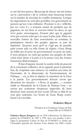 – 18 –
et ont fait leur preuve. Beaucoup de choses ont été écrites
sur la « prévention » de la violence mais beaucoup moins
sur la manière de résoudre les conflits imminents. Lorsque
les négociations ne sont plus possibles, nos gouvernants ne
pensent qu’aux voies militaires. Pourtant si on y réfléchit,
par ces voies il y a toujours autant de perdants que de
gagnants, un sur deux et souvent même les deux, ce qui
n’est guère encourageant, d’autant plus que le gagnant
n’est pas souvent celui qui a la cause la plus juste. Dans ces
nouvelles formes de lutte nonviolentes au contraire, la
participation massive des peuples apporte sa part de
légitimité. Ajoutons aussi qu’il ne s’agit pas de prendre
parti contre telle ou telle forme de régime ; Gene Sharp
ne milite pas ici pour un gouvernement ou pour un autre,
il nous propose un outil qui permet aux peuples de faire
valoir leurs droits à la paix et à la justice sous des formes
hautement démocratiques.
Il faut d’urgence investir la société civile du pouvoir
de la conscience collective, de la capacité, pour la première
fois, de s’exprimer sans entraves. La solution aux crises de
l’économie, de la démocratie, de l’environnement, de
l’éthique… est, je dois le répéter, la transition de la force
à la parole. Les gouvernements doivent savoir que
désormais les citoyens – « Nous, le peuples… » comme
établi au Préambule de la Charte de Nations Unis – ne
seront pas seulement récepteurs impavides de leurs
décisions mais acteurs de leur avenir. D’ores et déjà ils ne
sont plus endormis. Les livrets de Gene Sharp contri-
buent à les réveiller.
Federico Mayor
Président de la Fondation Culture de Paix
Ancien DG de l’UNESCO
Federico Mayor Zaragoza (né en 1934 à Barcelone) fut Directeur
général de l’UNESCO de 1987 à 1999. Sous son mandat, il déve-
loppa le programme Culture de Paix de l’UNESCO et obtint que
l’Assemblée générale des Nations Unies déclare l’an 2000 « Année
 
