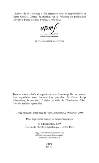 L’édition de cet ouvrage a été effectuée sous la responsabilité de
Pierre CROCE, Chargé de mission sur la Politique de publication,
Université Pierre-Mendès-France, Grenoble 2.
BP 47 – 38040 GRENOBLE CEDEX
Tous les textes publiés ici appartiennent au domaine public, et peuvent
être reproduits sans l’autorisation préalable de Gene Sharp.
Néanmoins, la mention d’origine et celle de l’Institution Albert
Einstein seraient appréciées.
Traduction de l’américain de From Dictatorship to Democracy, 2003
Pour la présente édition en langue française :
© L’Harmattan, 2009
5-7, rue de l’Ecole polytechnique – 75005 Paris
http//www.librairieharmattan.com
diffusion.harmattan@wanadoo.fr
harmattan1@wanadoo.fr
ISBN :
EAN :
 