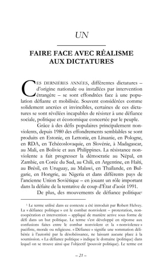 – 21 –
UN
––––––––––––
FAIRE FACE AVEC RÉALISME
AUX DICTATURES
ES DERNIÈRES ANNÉES, différentes dictatures –
d’origine nationale ou installées par intervention
étrangère – se sont effondrées face à une popu-
lation défiante et mobilisée. Souvent considérées comme
solidement ancrées et invincibles, certaines de ces dicta-
tures se sont révélées incapables de résister à une défiance
sociale, politique et économique concertée par le peuple.
Grâce à des défis populaires principalement non-
violents, depuis 1980 des effondrements semblables se sont
produits en Estonie, en Lettonie, en Lituanie, en Pologne,
en RDA, en Tchécoslovaquie, en Slovénie, à Madagascar,
au Mali, en Bolivie et aux Philippines. La résistance non-
violente a fait progresser la démocratie au Népal, en
Zambie, en Corée du Sud, au Chili, en Argentine, en Haïti,
au Brésil, en Uruguay, au Malawi, en Thaïlande, en Bul-
garie, en Hongrie, au Nigeria et dans différents pays de
l’ancienne Union Soviétique – en jouant un rôle important
dans la défaite de la tentative de coup d’État d’août 1991.
De plus, des mouvements de défiance politique1
1 Le terme utilisé dans ce contexte a été introduit par Robert Helvey.
La « défiance politique » est le combat nonviolent – protestation, non-
coopération et intervention – appliqué de manière active sous forme de
défi dans un but politique. Le terme s’est développé en réponse aux
confusions faites entre le combat nonviolent et la « nonviolence »
pacifiste, morale ou religieuse. « Défiance » signifie une sommation déli-
bérée à l’autorité par la désobéissance, ne laissant aucune place à la
soumission. « La défiance politique » indique le domaine (politique) dans
lequel on se trouve ainsi que l’objectif (pouvoir politique). Le terme est
C
 