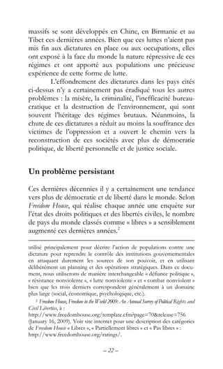 – 22 –
massifs se sont développés en Chine, en Birmanie et au
Tibet ces dernières années. Bien que ces luttes n’aient pas
mis fin aux dictatures en place ou aux occupations, elles
ont exposé à la face du monde la nature répressive de ces
régimes et ont apporté aux populations une précieuse
expérience de cette forme de lutte.
L’effondrement des dictatures dans les pays cités
ci-dessus n’y a certainement pas éradiqué tous les autres
problèmes : la misère, la criminalité, l’inefficacité bureau-
cratique et la destruction de l’environnement, qui sont
souvent l’héritage des régimes brutaux. Néanmoins, la
chute de ces dictatures a réduit au moins la souffrance des
victimes de l’oppression et a ouvert le chemin vers la
reconstruction de ces sociétés avec plus de démocratie
politique, de liberté personnelle et de justice sociale.
Un problème persistant
Ces dernières décennies il y a certainement une tendance
vers plus de démocratie et de liberté dans le monde. Selon
Freedom House, qui réalise chaque année une enquête sur
l’état des droits politiques et des libertés civiles, le nombre
de pays du monde classés comme « libres » a sensiblement
augmenté ces dernières années.2
utilisé principalement pour décrire l’action de populations contre une
dictature pour reprendre le contrôle des institutions gouvernementales
en attaquant durement les sources de son pouvoir, et en utilisant
délibérément un planning et des opérations stratégiques. Dans ce docu-
ment, nous utiliserons de manière interchangeable « défiance politique »,
« résistance nonviolente », « lutte nonviolente » et « combat nonviolent »
bien que les trois derniers correspondent généralement à un domaine
plus large (social, économique, psychologique, etc.).
2 Freedom House, Freedom in the World 2009: An Annual Survey of Political Rights and
Civil Liberties, à :
http://www.freedomhouse.org/template.cfm?page=70&release=756
(January 16, 2009). Voir site internet pour une description des catégories
de Freedom House « Libres », « Partiellement libres » et « Pas libres » :
http://www.freedomhouse.org/ratings/.
 