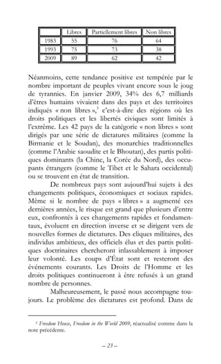 – 23 –
Libres Partiellement libres Non libres
1983 55 76 64
1993 75 73 38
2009 89 62 42
Néanmoins, cette tendance positive est tempérée par le
nombre important de peuples vivant encore sous le joug
de tyrannies. En janvier 2009, 34% des 6,7 milliards
d’êtres humains vivaient dans des pays et des territoires
indiqués « non libres »,3
c’est-à-dire des régions où les
droits politiques et les libertés civiques sont limités à
l’extrême. Les 42 pays de la catégorie « non libres » sont
dirigés par une série de dictatures militaires (comme la
Birmanie et le Soudan), des monarchies traditionnelles
(comme l’Arabie saoudite et le Bhoutan), des partis politi-
ques dominants (la Chine, la Corée du Nord), des occu-
pants étrangers (comme le Tibet et le Sahara occidental)
ou se trouvent en état de transition.
De nombreux pays sont aujourd’hui sujets à des
changements politiques, économiques et sociaux rapides.
Même si le nombre de pays « libres » a augmenté ces
dernières années, le risque est grand que plusieurs d’entre
eux, confrontés à ces changements rapides et fondamen-
taux, évoluent en direction inverse et se dirigent vers de
nouvelles formes de dictatures. Des cliques militaires, des
individus ambitieux, des officiels élus et des partis politi-
ques doctrinaires chercheront inlassablement à imposer
leur volonté. Les coups d’État sont et resteront des
événements courants. Les Droits de l’Homme et les
droits politiques continueront à être refusés à un grand
nombre de personnes.
Malheureusement, le passé nous accompagne tou-
jours. Le problème des dictatures est profond. Dans de
3 Freedom House, Freedom in the World 2009, réactualisé comme dans la
note précédente.
 