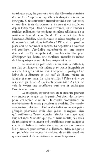– 24 –
nombreux pays, les gens ont vécu des décennies et même
des siècles d’oppression, qu’elle soit d’origine interne ou
étrangère. Une soumission inconditionnelle aux symboles
et aux détenteurs du pouvoir y a souvent été inculquée
depuis longtemps. Dans des cas extrêmes, les institutions
sociales, politiques, économiques et même religieuses de la
société – hors du contrôle de l’État – ont été déli-
bérément affaiblies, subordonnées et même remplacées par
de nouvelles institutions inféodées à l’État ou au parti en
place afin de contrôler la société. La population a souvent
été atomisée, c’est-à-dire transformée en une masse
d’individus isolés, incapables de travailler ensemble pour
développer des libertés, une confiance mutuelle ou même
de faire quoi que ce soit de leur propre initiative.
Le résultat est prévisible : la population s’affaiblit,
n’a plus confiance en elle-même et se trouve incapable de
résister. Les gens ont souvent trop peur de partager leur
haine de la dictature et leur soif de liberté, même en
famille et entre amis. Ils sont terrifiés à l’idée même de
résistance publique. À quoi cela servirait-il ? Au lieu de
cela ils vivent une souffrance sans but et envisagent
l’avenir sans espoir.
De nos jours, les conditions de la dictature peuvent
être encore pires que par le passé. Autrefois, des peuples
pouvaient tenter de résister. De courtes protestations ou
manifestations de masse pouvaient se produire. Des espoirs
temporaires jaillissaient. Parfois des individus ou des petits
groupes pouvaient avoir des gestes courageux bien
qu’insuffisants, affirmant certains principes ou simplement
leur défiance. Si nobles que soient leurs motifs, ces actes
de résistance ont souvent été insuffisants pour vaincre la
crainte et l’habitude d’obéissance, ce qui serait un préala-
ble nécessaire pour renverser la dictature. Hélas, ces gestes
ont probablement augmenté le niveau de souffrance plutôt
que les possibilités de victoire ou même l’espérance.
 