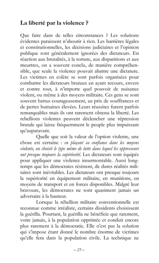 – 25 –
La liberté par la violence ?
Que faire dans de telles circonstances ? Les solutions
évidentes paraissent n’aboutir à rien. Les barrières légales
et constitutionnelles, les décisions judiciaires et l’opinion
publique sont généralement ignorées des dictateurs. En
réaction aux brutalités, à la torture, aux disparitions et aux
meurtres, on a souvent conclu, de manière compréhen-
sible, que seule la violence pouvait abattre une dictature.
Les victimes en colère se sont parfois organisées pour
combattre les dictateurs brutaux en ayant recours, envers
et contre tout, à n’importe quel pouvoir de nuisance
violent, ou même à des moyens militaire. Ces gens se sont
souvent battus courageusement, au prix de souffrances et
de pertes humaines élevées. Leurs réussites furent parfois
remarquables mais ils ont rarement obtenu la liberté. Les
rebellions violentes peuvent déclencher une répression
brutale qui laisse fréquemment le peuple plus impuissant
qu’auparavant.
Quelle que soit la valeur de l’option violente, une
chose est certaine : en plaçant sa confiance dans les moyens
violents, on choisit le type même de lutte dans lequel les oppresseurs
ont presque toujours la supériorité. Les dictateurs sont équipés
pour appliquer une violence insurmontable. Aussi long-
temps que les démocrates résistent, de dures réalités mili-
taires sont inévitables. Les dictateurs ont presque toujours
la supériorité en équipement militaire, en munitions, en
moyens de transport et en forces disponibles. Malgré leur
bravoure, les démocrates ne sont quasiment jamais un
adversaire à la hauteur.
Lorsque la rébellion militaire conventionnelle est
reconnue comme irréaliste, certains dissidents choisissent
la guérilla. Pourtant, la guérilla ne bénéficie que rarement,
voire jamais, à la population opprimée et conduit encore
plus rarement à la démocratie. Elle n’est pas la solution
qui s’impose étant donné le nombre énorme de victimes
qu’elle fera dans la population civile. La technique ne
 