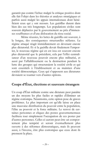 – 26 –
garantit pas contre l’échec malgré la critique positive dont
elle fait l’objet dans les théories et analyses stratégiques et
parfois aussi malgré les appuis internationaux dont béné-
ficient ceux qui y ont recours. Les guérillas durent dans
bien des cas très longtemps. Les populations civiles sont
souvent déplacées par le gouvernement au prix d’immen-
ses souffrances et d’une dislocation du tissu social.
Même réussies, les luttes de guérilla ont souvent, à
la longue, des conséquences structurelles néfastes. Le
régime attaqué réagit immédiatement en devenant encore
plus dictatorial. Et si la guérilla devait finalement l’empor-
ter, le nouveau régime qui en est issu est souvent encore
plus dictatorial que le précédent, cela par l’effet centrali-
sateur d’un nouveau pouvoir encore plus militarisé, et
aussi par l’affaiblissement ou la destruction pendant la
lutte des groupes qui structuraient la société civile et qui
sont essentiels à l’établissement et au maintien d’une
société démocratique. Ceux qui s’opposent aux dictatures
devraient se tourner vers d’autres options.
Coups d’État, élections et sauveurs étrangers
Un coup d’État militaire contre une dictature peut paraître
un des moyens les plus faciles et rapides d’éliminer un
régime corrompu. Néanmoins, cette option pose de graves
problèmes. Le plus important est qu’elle laisse en place
une mauvaise distribution du pouvoir entre la population,
l’élite au pouvoir et la force militaire. Le renvoi de cer-
taines personnes et cliques des postes gouvernementaux
facilitera tout simplement l’occupation de ces postes par
d’autres personnes. Celles-ci auront peut-être un compor-
tement plus tempéré et seront éventuellement plus
ouverts à des réformes démocratiques, mais ils peuvent
aussi, à l’inverse, être plus corrompus que ceux dont ils
prennent la place.
 