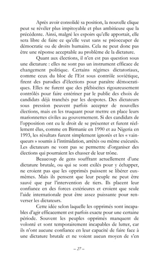 – 27 –
Après avoir consolidé sa position, la nouvelle clique
peut se révéler plus impitoyable et plus ambitieuse que la
précédente. Ainsi, malgré les espoirs qu’elle apportait, elle
sera libre de faire ce qu’elle veut sans se préoccuper de
démocratie ou de droits humains. Cela ne peut donc pas
être une réponse acceptable au problème de la dictature.
Quant aux élections, il n’en est pas question sous
une dictature : elles ne sont pas un instrument efficace de
changement politique. Certains régimes dictatoriaux,
comme ceux du bloc de l’Est sous contrôle soviétique,
firent des parodies d’élections pour paraître démocrati-
ques. Elles ne furent que des plébiscites rigoureusement
contrôlés pour faire entériner par le public des choix de
candidats déjà tranchés par les despotes. Des dictateurs
sous pression peuvent parfois accepter de nouvelles
élections, mais en les truquant pour mettre en place leurs
marionnettes civiles au gouvernement. Si des candidats de
l’opposition ont eu le droit de se présenter et furent réel-
lement élus, comme en Birmanie en 1990 et au Nigeria en
1993, les résultats furent simplement ignorés et les « vain-
queurs » soumis à l’intimidation, arrêtés ou même exécutés.
Les dictateurs ne vont pas se permettre d’organiser des
élections qui pourraient les chasser de leur trône.
Beaucoup de gens souffrant actuellement d’une
dictature brutale, ou qui se sont exilés pour y échapper,
ne croient pas que les opprimés puissent se libérer eux-
mêmes. Mais ils pensent que leur peuple ne peut être
sauvé que par l’intervention de tiers. Ils placent leur
confiance en des forces extérieures et croient que seule
l’aide internationale peut être assez puissante pour ren-
verser les dictateurs.
Cette idée selon laquelle les opprimés sont incapa-
bles d’agir efficacement est parfois exacte pour une certaine
période. Souvent les peuples opprimés manquent de
volonté et sont temporairement incapables de lutter, car
ils n’ont aucune confiance en leur capacité de faire face à
une dictature brutale et ne voient aucun moyen de s’en
 