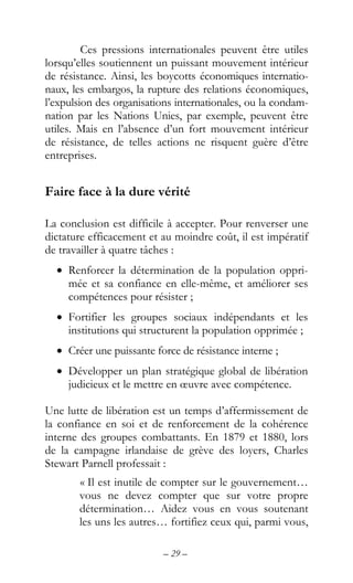 – 29 –
Ces pressions internationales peuvent être utiles
lorsqu’elles soutiennent un puissant mouvement intérieur
de résistance. Ainsi, les boycotts économiques internatio-
naux, les embargos, la rupture des relations économiques,
l’expulsion des organisations internationales, ou la condam-
nation par les Nations Unies, par exemple, peuvent être
utiles. Mais en l’absence d’un fort mouvement intérieur
de résistance, de telles actions ne risquent guère d’être
entreprises.
Faire face à la dure vérité
La conclusion est difficile à accepter. Pour renverser une
dictature efficacement et au moindre coût, il est impératif
de travailler à quatre tâches :
• Renforcer la détermination de la population oppri-
mée et sa confiance en elle-même, et améliorer ses
compétences pour résister ;
• Fortifier les groupes sociaux indépendants et les
institutions qui structurent la population opprimée ;
• Créer une puissante force de résistance interne ;
• Développer un plan stratégique global de libération
judicieux et le mettre en œuvre avec compétence.
Une lutte de libération est un temps d’affermissement de
la confiance en soi et de renforcement de la cohérence
interne des groupes combattants. En 1879 et 1880, lors
de la campagne irlandaise de grève des loyers, Charles
Stewart Parnell professait :
« Il est inutile de compter sur le gouvernement…
vous ne devez compter que sur votre propre
détermination… Aidez vous en vous soutenant
les uns les autres… fortifiez ceux qui, parmi vous,
 