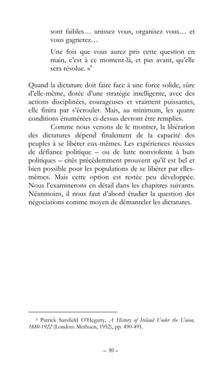– 30 –
sont faibles… unissez vous, organisez vous… et
vous gagnerez…
Une fois que vous aurez pris cette question en
main, c’est à ce moment-là, et pas avant, qu’elle
sera résolue. »4
Quand la dictature doit faire face à une force solide, sûre
d’elle-même, dotée d’une stratégie intelligente, avec des
actions disciplinées, courageuses et vraiment puissantes,
elle finira par s’écrouler. Mais, au minimum, les quatre
conditions énumérées ci-dessus devront être remplies.
Comme nous venons de le montrer, la libération
des dictatures dépend finalement de la capacité des
peuples à se libérer eux-mêmes. Les expériences réussies
de défiance politique – ou de lutte nonviolente à buts
politiques – cités précédemment prouvent qu’il est bel et
bien possible pour les populations de se libérer par elles-
mêmes. Mais cette option est restée peu développée.
Nous l’examinerons en détail dans les chapitres suivants.
Néanmoins, il nous faut d’abord étudier la question des
négociations comme moyen de démanteler les dictatures.
4 Patrick Sarsfield O’Hegarty, A History of Ireland Under the Union,
1880-1922 (London: Methuen, 1952), pp. 490-491.
 