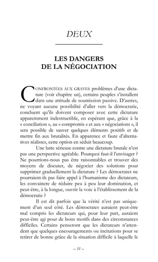 – 31 –
DEUX
––––––––––––
LES DANGERS
DE LA NÉGOCIATION
ONFRONTÉES AUX GRAVES problèmes d’une dicta-
ture (voir chapitre un), certains peuples s’installent
dans une attitude de soumission passive. D’autres,
ne voyant aucune possibilité d’aller vers la démocratie,
concluent qu’ils doivent composer avec cette dictature
apparemment indestructible, en espérant que, grâce à la
« conciliation », au « compromis » et aux « négociations », il
sera possible de sauver quelques éléments positifs et de
mettre fin aux brutalités. En apparence et faute d’alterna-
tives réalistes, cette option en séduit beaucoup.
Une lutte sérieuse contre une dictature brutale n’est
pas une perspective agréable. Pourquoi faut-il l’envisager ?
Ne pourrions-nous pas être raisonnables et trouver des
moyens de discuter, de négocier des solutions pour
supprimer graduellement la dictature ? Les démocrates ne
pourraient-ils pas faire appel à l’humanisme des dictateurs,
les convaincre de réduire peu à peu leur domination, et
peut-être, à la longue, ouvrir la voie à l’établissement de la
démocratie ?
Il est dit parfois que la vérité n’est pas unique-
ment d’un seul côté. Les démocrates auraient peut-être
mal compris les dictateurs qui, pour leur part, auraient
peut-être agi pour de bons motifs dans des circonstances
difficiles. Certains penseront que les dictateurs n’atten-
dent que quelques encouragements ou incitations pour se
retirer de bonne grâce de la situation difficile à laquelle le
C
 