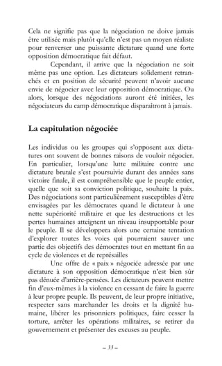 – 33 –
Cela ne signifie pas que la négociation ne doive jamais
être utilisée mais plutôt qu’elle n’est pas un moyen réaliste
pour renverser une puissante dictature quand une forte
opposition démocratique fait défaut.
Cependant, il arrive que la négociation ne soit
même pas une option. Les dictateurs solidement retran-
chés et en position de sécurité peuvent n’avoir aucune
envie de négocier avec leur opposition démocratique. Ou
alors, lorsque des négociations auront été initiées, les
négociateurs du camp démocratique disparaîtront à jamais.
La capitulation négociée
Les individus ou les groupes qui s’opposent aux dicta-
tures ont souvent de bonnes raisons de vouloir négocier.
En particulier, lorsqu’une lutte militaire contre une
dictature brutale s’est poursuivie durant des années sans
victoire finale, il est compréhensible que le peuple entier,
quelle que soit sa conviction politique, souhaite la paix.
Des négociations sont particulièrement susceptibles d’être
envisagées par les démocrates quand le dictateur à une
nette supériorité militaire et que les destructions et les
pertes humaines atteignent un niveau insupportable pour
le peuple. Il se développera alors une certaine tentation
d’explorer toutes les voies qui pourraient sauver une
partie des objectifs des démocrates tout en mettant fin au
cycle de violences et de représailles
Une offre de « paix » négociée adressée par une
dictature à son opposition démocratique n’est bien sûr
pas dénuée d’arrière-pensées. Les dictateurs peuvent mettre
fin d’eux-mêmes à la violence en cessant de faire la guerre
à leur propre peuple. Ils peuvent, de leur propre initiative,
respecter sans marchander les droits et la dignité hu-
maine, libérer les prisonniers politiques, faire cesser la
torture, arrêter les opérations militaires, se retirer du
gouvernement et présenter des excuses au peuple.
 