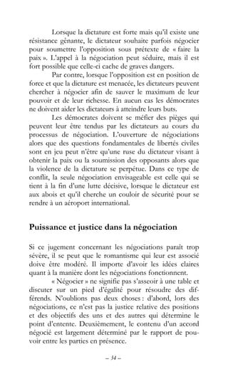 – 34 –
Lorsque la dictature est forte mais qu’il existe une
résistance gênante, le dictateur souhaite parfois négocier
pour soumettre l’opposition sous prétexte de « faire la
paix ». L’appel à la négociation peut séduire, mais il est
fort possible que celle-ci cache de graves dangers.
Par contre, lorsque l’opposition est en position de
force et que la dictature est menacée, les dictateurs peuvent
chercher à négocier afin de sauver le maximum de leur
pouvoir et de leur richesse. En aucun cas les démocrates
ne doivent aider les dictateurs à atteindre leurs buts.
Les démocrates doivent se méfier des pièges qui
peuvent leur être tendus par les dictateurs au cours du
processus de négociation. L’ouverture de négociations
alors que des questions fondamentales de libertés civiles
sont en jeu peut n’être qu’une ruse du dictateur visant à
obtenir la paix ou la soumission des opposants alors que
la violence de la dictature se perpétue. Dans ce type de
conflit, la seule négociation envisageable est celle qui se
tient à la fin d’une lutte décisive, lorsque le dictateur est
aux abois et qu’il cherche un couloir de sécurité pour se
rendre à un aéroport international.
Puissance et justice dans la négociation
Si ce jugement concernant les négociations paraît trop
sévère, il se peut que le romantisme qui leur est associé
doive être modéré. Il importe d’avoir les idées claires
quant à la manière dont les négociations fonctionnent.
« Négocier » ne signifie pas s’asseoir à une table et
discuter sur un pied d’égalité pour résoudre des dif-
férends. N’oublions pas deux choses : d’abord, lors des
négociations, ce n’est pas la justice relative des positions
et des objectifs des uns et des autres qui détermine le
point d’entente. Deuxièmement, le contenu d’un accord
négocié est largement déterminé par le rapport de pou-
voir entre les parties en présence.
 