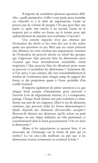 – 35 –
Il importe de considérer plusieurs questions diffi-
ciles : quelle perspective s’offre à une partie pour atteindre
ses objectifs si, à la table de négociations, l’autre ne
prouve pas de volonté de progrès ? Et que peut faire une
partie si, après être arrivée à un accord, l’autre ne le
respecte pas et utilise ses forces sur le terrain pour agir
unilatéralement de manière non conforme à l’accord ?
Une entente négociée n’est pas obtenue par
l’évaluation des droits et des torts des uns et des autres
quant aux questions en jeu. Bien que ces sujets puissent
être débattus, les vrais résultats des négociations viennent
de l’évaluation du pouvoir absolu ou relatif des groupes
qui s’opposent. Que peuvent faire les démocrates pour
s’assurer que leurs revendications essentielles soient
respectées ? Que peuvent faire les dictateurs pour rester
au pouvoir et neutraliser les démocrates ? Autrement dit,
si l’on arrive à une entente, elle sera vraisemblablement le
résultat de l’estimation dans chaque camp du rapport des
forces et des projections quant à l’issue probable d’un
conflit éventuel.
Il importe également de prêter attention à ce que
chaque bord accepte d’abandonner pour parvenir à
l’accord. Lors de négociations réussies, il y a compromis,
partage. Chaque bord obtient une part souhaitée et aban-
donne une part de ses exigences. Dans le cas de dictatures
extrêmes, que peuvent céder les forces démocratiques ?
Quels objectifs des dictateurs doivent-elles accepter ?
Doivent-ils donner aux dictateurs (qu’ils soient un parti
politique ou une clique militaire) un rôle permanent et
constitutionnel dans le futur gouvernement ? Où est alors
la démocratie ?
Même si les négociations se passent bien, il est
nécessaire de s’interroger sur la forme de paix qui en
sortira ? La vie sera-t-elle meilleure ou pire que si les
démocrates avaient commencé ou continué la lutte ?
 