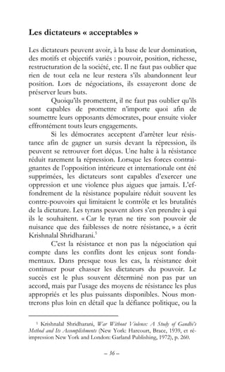 – 36 –
Les dictateurs « acceptables »
Les dictateurs peuvent avoir, à la base de leur domination,
des motifs et objectifs variés : pouvoir, position, richesse,
restructuration de la société, etc. Il ne faut pas oublier que
rien de tout cela ne leur restera s’ils abandonnent leur
position. Lors de négociations, ils essayeront donc de
préserver leurs buts.
Quoiqu’ils promettent, il ne faut pas oublier qu’ils
sont capables de promettre n’importe quoi afin de
soumettre leurs opposants démocrates, pour ensuite violer
effrontément touts leurs engagements.
Si les démocrates acceptent d’arrêter leur résis-
tance afin de gagner un sursis devant la répression, ils
peuvent se retrouver fort déçus. Une halte à la résistance
réduit rarement la répression. Lorsque les forces contrai-
gnantes de l’opposition intérieure et internationale ont été
supprimées, les dictateurs sont capables d’exercer une
oppression et une violence plus aigues que jamais. L’ef-
fondrement de la résistance populaire réduit souvent les
contre-pouvoirs qui limitaient le contrôle et les brutalités
de la dictature. Les tyrans peuvent alors s’en prendre à qui
ils le souhaitent. « Car le tyran ne tire son pouvoir de
nuisance que des faiblesses de notre résistance, » a écrit
Krishnalal Shridharani.5
C’est la résistance et non pas la négociation qui
compte dans les conflits dont les enjeux sont fonda-
mentaux. Dans presque tous les cas, la résistance doit
continuer pour chasser les dictateurs du pouvoir. Le
succès est le plus souvent déterminé non pas par un
accord, mais par l’usage des moyens de résistance les plus
appropriés et les plus puissants disponibles. Nous mon-
trerons plus loin en détail que la défiance politique, ou la
5 Krishnalal Shridharani, War Without Violence: A Study of Gandhi’s
Method and Its Accomplishments (New York: Harcourt, Brace, 1939, et ré-
impression New York and London: Garland Publishing, 1972), p. 260.
 