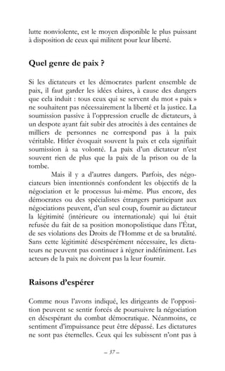 – 37 –
lutte nonviolente, est le moyen disponible le plus puissant
à disposition de ceux qui militent pour leur liberté.
Quel genre de paix ?
Si les dictateurs et les démocrates parlent ensemble de
paix, il faut garder les idées claires, à cause des dangers
que cela induit : tous ceux qui se servent du mot « paix »
ne souhaitent pas nécessairement la liberté et la justice. La
soumission passive à l’oppression cruelle de dictateurs, à
un despote ayant fait subir des atrocités à des centaines de
milliers de personnes ne correspond pas à la paix
véritable. Hitler évoquait souvent la paix et cela signifiait
soumission à sa volonté. La paix d’un dictateur n’est
souvent rien de plus que la paix de la prison ou de la
tombe.
Mais il y a d’autres dangers. Parfois, des négo-
ciateurs bien intentionnés confondent les objectifs de la
négociation et le processus lui-même. Plus encore, des
démocrates ou des spécialistes étrangers participant aux
négociations peuvent, d’un seul coup, fournir au dictateur
la légitimité (intérieure ou internationale) qui lui était
refusée du fait de sa position monopolistique dans l’État,
de ses violations des Droits de l’Homme et de sa brutalité.
Sans cette légitimité désespérément nécessaire, les dicta-
teurs ne peuvent pas continuer à régner indéfiniment. Les
acteurs de la paix ne doivent pas la leur fournir.
Raisons d’espérer
Comme nous l’avons indiqué, les dirigeants de l’opposi-
tion peuvent se sentir forcés de poursuivre la négociation
en désespérant du combat démocratique. Néanmoins, ce
sentiment d’impuissance peut être dépassé. Les dictatures
ne sont pas éternelles. Ceux qui les subissent n’ont pas à
 