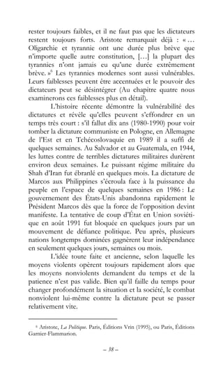 – 38 –
rester toujours faibles, et il ne faut pas que les dictateurs
restent toujours forts. Aristote remarquait déjà : « …
Oligarchie et tyrannie ont une durée plus brève que
n’importe quelle autre constitution, […] la plupart des
tyrannies n’ont jamais eu qu’une durée extrêmement
brève. »6
Les tyrannies modernes sont aussi vulnérables.
Leurs faiblesses peuvent être accentuées et le pouvoir des
dictateurs peut se désintégrer (Au chapitre quatre nous
examinerons ces faiblesses plus en détail).
L’histoire récente démontre la vulnérabilité des
dictatures et révèle qu’elles peuvent s’effondrer en un
temps très court : s’il fallut dix ans (1980-1990) pour voir
tomber la dictature communiste en Pologne, en Allemagne
de l’Est et en Tchécoslovaquie en 1989 il a suffi de
quelques semaines. Au Salvador et au Guatemala, en 1944,
les luttes contre de terribles dictatures militaires durèrent
environ deux semaines. Le puissant régime militaire du
Shah d’Iran fut ébranlé en quelques mois. La dictature de
Marcos aux Philippines s’écroula face à la puissance du
peuple en l’espace de quelques semaines en 1986 : Le
gouvernement des États-Unis abandonna rapidement le
Président Marcos dès que la force de l’opposition devint
manifeste. La tentative de coup d’État en Union soviéti-
que en août 1991 fut bloquée en quelques jours par un
mouvement de défiance politique. Peu après, plusieurs
nations longtemps dominées gagnèrent leur indépendance
en seulement quelques jours, semaines ou mois.
L’idée toute faite et ancienne, selon laquelle les
moyens violents opèrent toujours rapidement alors que
les moyens nonviolents demandent du temps et de la
patience n’est pas valide. Bien qu’il faille du temps pour
changer profondément la situation et la société, le combat
nonviolent lui-même contre la dictature peut se passer
relativement vite.
6 Aristote, La Politique. Paris, Éditions Vrin (1995), ou Paris, Éditions
Garnier-Flammarion.
 