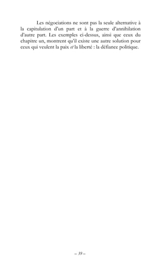 – 39 –
Les négociations ne sont pas la seule alternative à
la capitulation d’un part et à la guerre d’annihilation
d’autre part. Les exemples ci-dessus, ainsi que ceux du
chapitre un, montrent qu’il existe une autre solution pour
ceux qui veulent la paix et la liberté : la défiance politique.
 