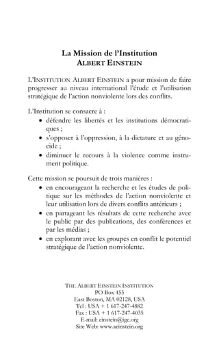 La Mission de l’Institution
ALBERT EINSTEIN
L’INSTITUTION ALBERT EINSTEIN a pour mission de faire
progresser au niveau international l’étude et l’utilisation
stratégique de l’action nonviolente lors des conflits.
L’Institution se consacre à :
• défendre les libertés et les institutions démocrati-
ques ;
• s’opposer à l’oppression, à la dictature et au géno-
cide ;
• diminuer le recours à la violence comme instru-
ment politique.
Cette mission se poursuit de trois manières :
• en encourageant la recherche et les études de poli-
tique sur les méthodes de l’action nonviolente et
leur utilisation lors de divers conflits antérieurs ;
• en partageant les résultats de cette recherche avec
le public par des publications, des conférences et
par les médias ;
• en explorant avec les groupes en conflit le potentiel
stratégique de l’action nonviolente.
THE ALBERT EINSTEIN INSTITUTION
PO Box 455
East Boston, MA 02128, USA
Tel : USA + 1 617-247-4882
Fax : USA + 1 617-247-4035
E-mail: einstein@igc.org
Site Web: www.aeinstein.org
 